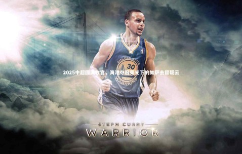 金年会·「中国」官方网站：2025中超圆满收官，海港夺冠荣光下的如萨去留疑云