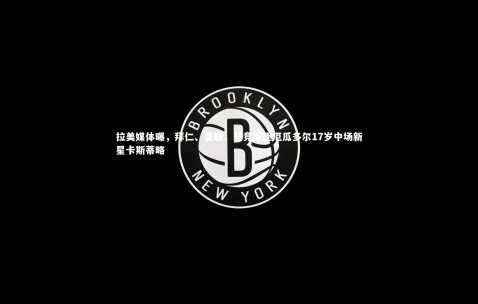 金年会·「中国」官方网站|拉美媒体曝，拜仁、曼联、马竞竞逐厄瓜多尔17岁中场新星卡斯蒂略