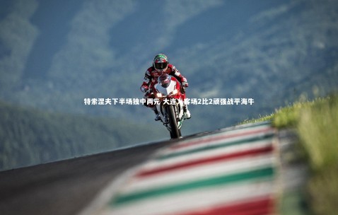 金年会官网|特索涅夫下半场独中两元 大连人客场2比2顽强战平海牛